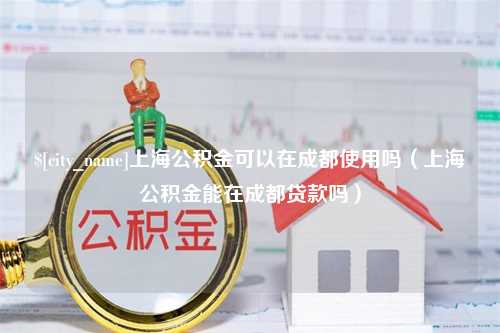 宜春上海公积金可以在成都使用吗（上海公积金能在成都贷款吗）