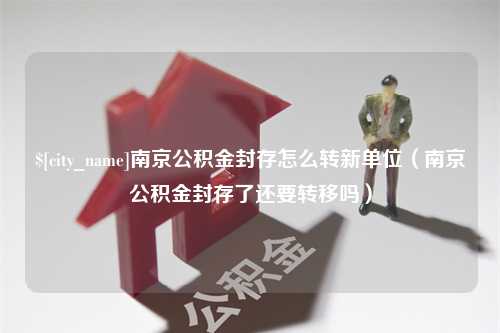 宜春南京公积金封存怎么转新单位（南京公积金封存了还要转移吗）